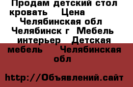 Продам детский стол кровать  › Цена ­ 6 500 - Челябинская обл., Челябинск г. Мебель, интерьер » Детская мебель   . Челябинская обл.